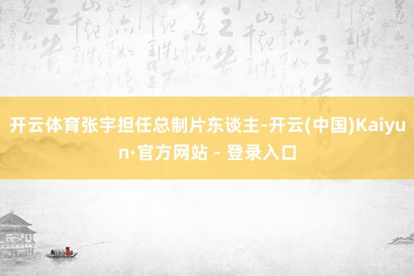 开云体育张宇担任总制片东谈主-开云(中国)Kaiyun·官方网站 - 登录入口