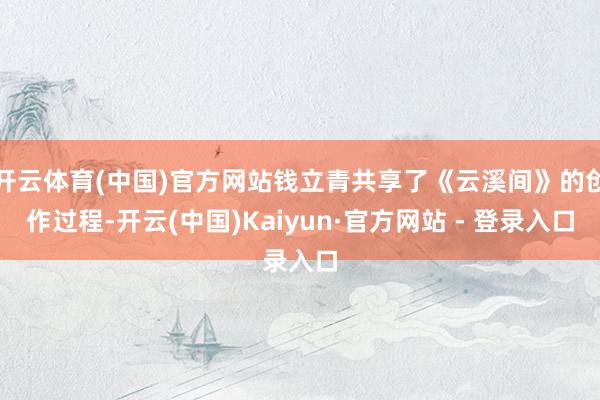 开云体育(中国)官方网站钱立青共享了《云溪间》的创作过程-开云(中国)Kaiyun·官方网站 - 登录入口