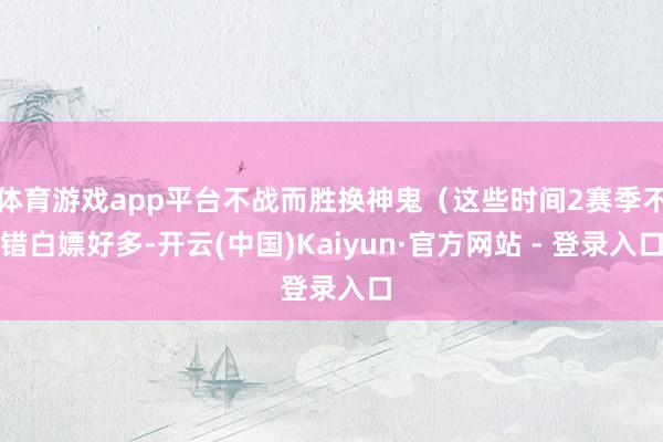 体育游戏app平台不战而胜换神鬼（这些时间2赛季不错白嫖好多-开云(中国)Kaiyun·官方网站 - 登录入口