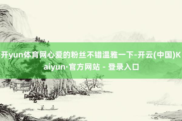 开yun体育网心爱的粉丝不错温雅一下-开云(中国)Kaiyun·官方网站 - 登录入口