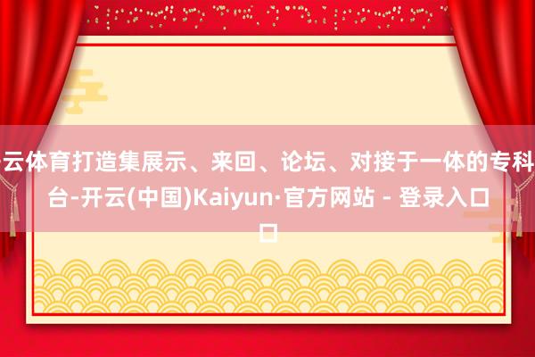 开云体育打造集展示、来回、论坛、对接于一体的专科平台-开云(中国)Kaiyun·官方网站 - 登录入口