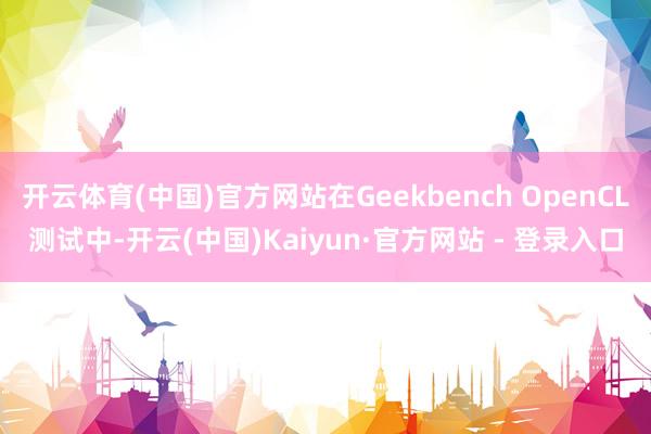 开云体育(中国)官方网站在Geekbench OpenCL测试中-开云(中国)Kaiyun·官方网站 - 登录入口