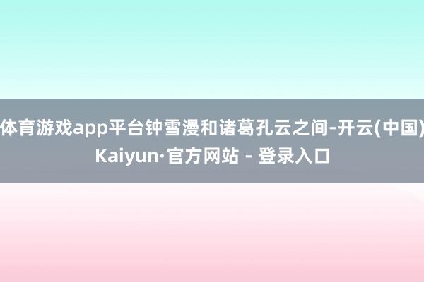 体育游戏app平台钟雪漫和诸葛孔云之间-开云(中国)Kaiyun·官方网站 - 登录入口