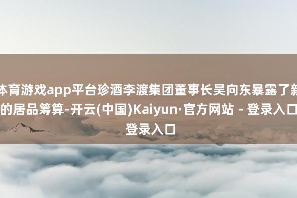 体育游戏app平台珍酒李渡集团董事长吴向东暴露了新的居品筹算-开云(中国)Kaiyun·官方网站 - 登录入口
