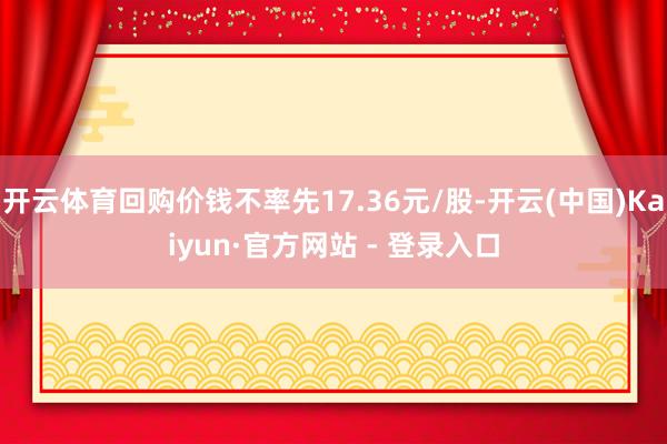 开云体育回购价钱不率先17.36元/股-开云(中国)Kaiyun·官方网站 - 登录入口