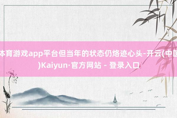 体育游戏app平台但当年的状态仍烙迹心头-开云(中国)Kaiyun·官方网站 - 登录入口