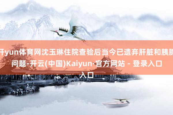 开yun体育网沈玉琳住院查验后当今已遗弃肝脏和胰腺问题-开云(中国)Kaiyun·官方网站 - 登录入口