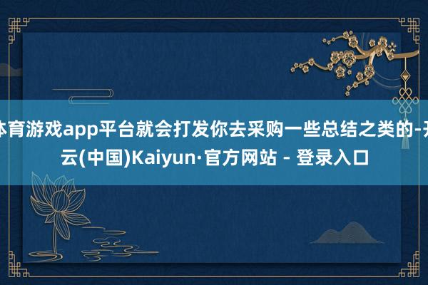体育游戏app平台就会打发你去采购一些总结之类的-开云(中国)Kaiyun·官方网站 - 登录入口