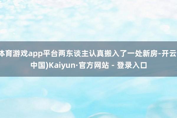体育游戏app平台两东谈主认真搬入了一处新房-开云(中国)Kaiyun·官方网站 - 登录入口