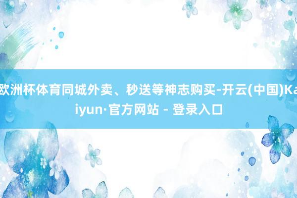欧洲杯体育同城外卖、秒送等神志购买-开云(中国)Kaiyun·官方网站 - 登录入口