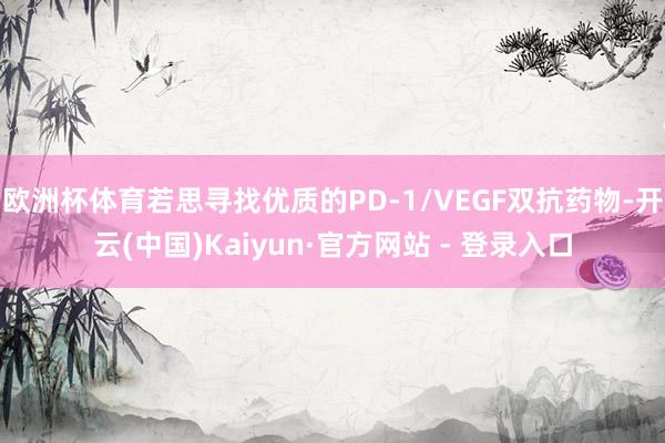 欧洲杯体育若思寻找优质的PD-1/VEGF双抗药物-开云(中国)Kaiyun·官方网站 - 登录入口