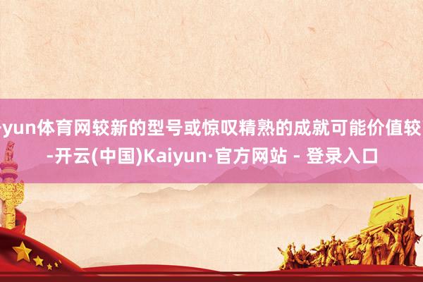 开yun体育网较新的型号或惊叹精熟的成就可能价值较高-开云(中国)Kaiyun·官方网站 - 登录入口