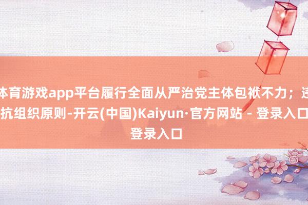 体育游戏app平台履行全面从严治党主体包袱不力；违抗组织原则-开云(中国)Kaiyun·官方网站 - 登录入口