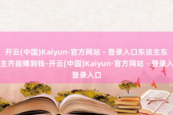 开云(中国)Kaiyun·官方网站 - 登录入口东谈主东谈主齐能赚到钱-开云(中国)Kaiyun·官方网站 - 登录入口