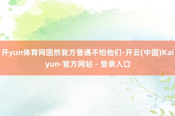 开yun体育网固然我方普通不怕他们-开云(中国)Kaiyun·官方网站 - 登录入口