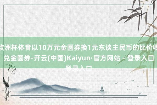 欧洲杯体育以10万元金圆券换1元东谈主民币的比价收兑金圆券-开云(中国)Kaiyun·官方网站 - 登录入口