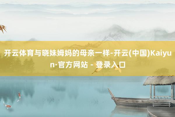开云体育与晓妹姆妈的母亲一样-开云(中国)Kaiyun·官方网站 - 登录入口