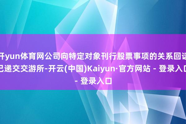 开yun体育网公司向特定对象刊行股票事项的关系回话已递交交游所-开云(中国)Kaiyun·官方网站 - 登录入口
