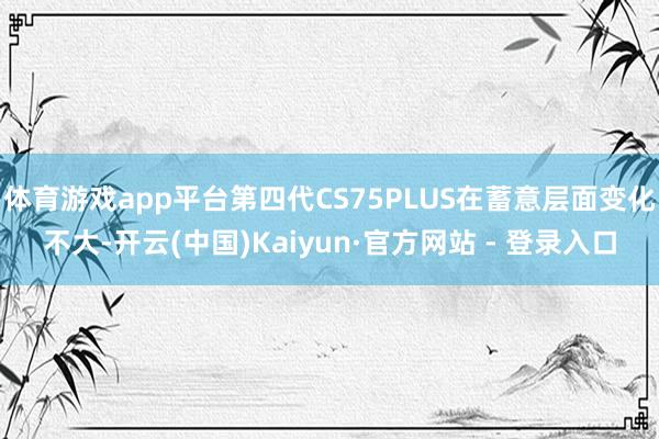 体育游戏app平台第四代CS75PLUS在蓄意层面变化不大-开云(中国)Kaiyun·官方网站 - 登录入口