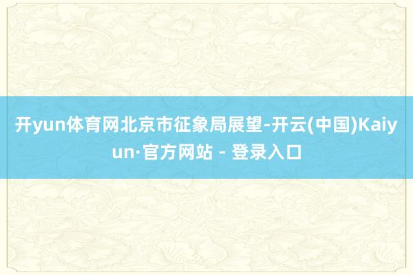 开yun体育网　　北京市征象局展望-开云(中国)Kaiyun·官方网站 - 登录入口