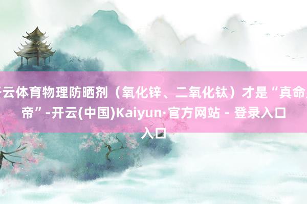 开云体育物理防晒剂（氧化锌、二氧化钛）才是“真命皇帝”-开云(中国)Kaiyun·官方网站 - 登录入口
