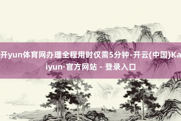 开yun体育网办理全程用时仅需5分钟-开云(中国)Kaiyun·官方网站 - 登录入口