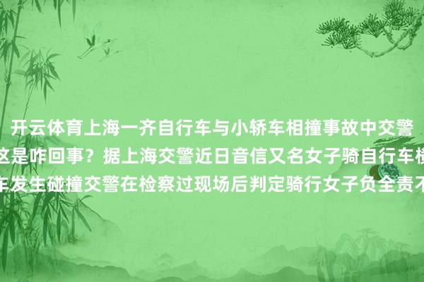 开云体育上海一齐自行车与小轿车相撞事故中交警的王法获取了全网歌咏这是咋回事？据上海交警近日音信又名女子骑自行车横穿马路时与一辆无邪车发生碰撞交警在检察过现场后判定骑行女子负全责不虞女子家属反抗判决还质疑说昔时驾驶员几许齐要带点包袱的这遭到了交警的反驳：东谈主东谈主齐这么思驾驶员还怎样开车？网友纷纷为交警王法点赞泉源：概述上海交警、网友驳斥-开云(中国)Kaiyun·官方网站 - 登录入口
