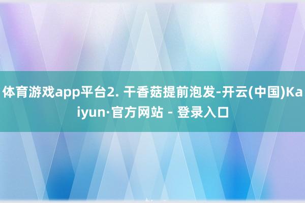 体育游戏app平台2. 干香菇提前泡发-开云(中国)Kaiyun·官方网站 - 登录入口