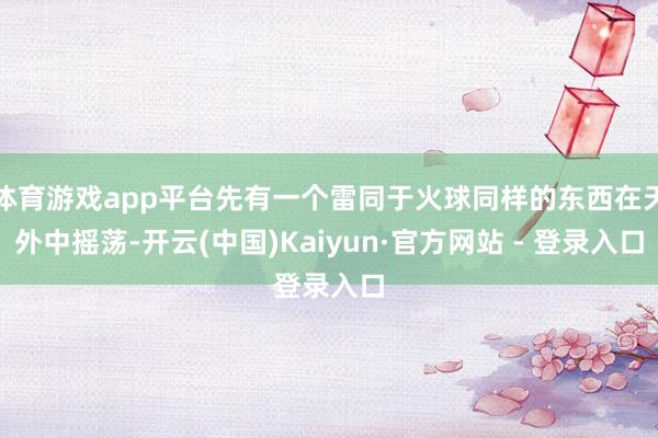 体育游戏app平台先有一个雷同于火球同样的东西在天外中摇荡-开云(中国)Kaiyun·官方网站 - 登录入口