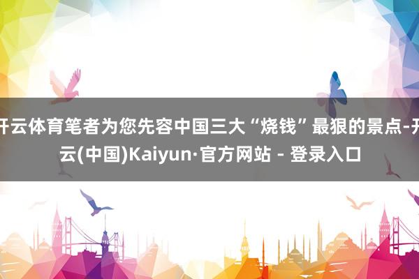 开云体育笔者为您先容中国三大“烧钱”最狠的景点-开云(中国)Kaiyun·官方网站 - 登录入口