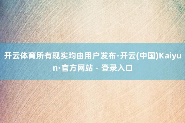 开云体育所有现实均由用户发布-开云(中国)Kaiyun·官方网站 - 登录入口