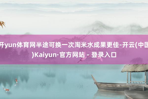 开yun体育网半途可换一次淘米水成果更佳-开云(中国)Kaiyun·官方网站 - 登录入口