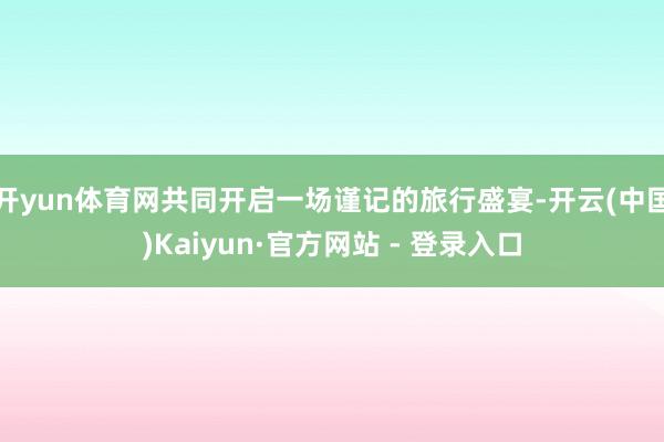 开yun体育网共同开启一场谨记的旅行盛宴-开云(中国)Kaiyun·官方网站 - 登录入口