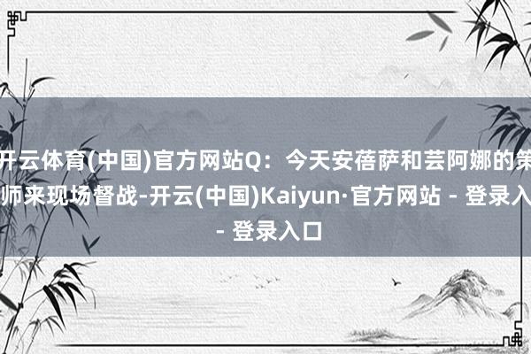 开云体育(中国)官方网站Q：今天安蓓萨和芸阿娜的策画师来现场督战-开云(中国)Kaiyun·官方网站 - 登录入口
