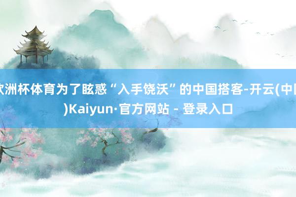 欧洲杯体育为了眩惑“入手饶沃”的中国搭客-开云(中国)Kaiyun·官方网站 - 登录入口