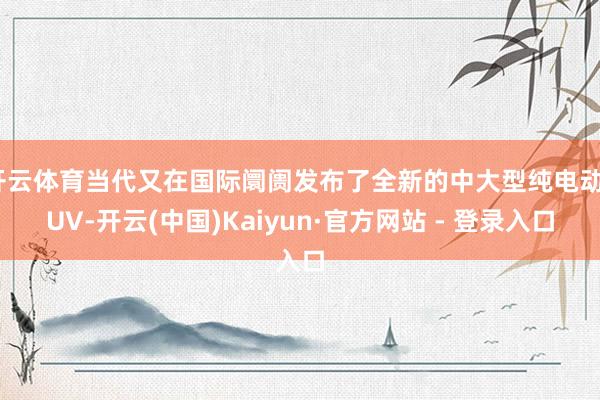 开云体育当代又在国际阛阓发布了全新的中大型纯电动SUV-开云(中国)Kaiyun·官方网站 - 登录入口