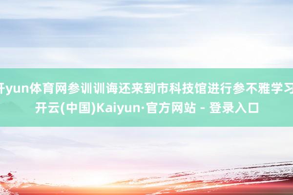 开yun体育网参训训诲还来到市科技馆进行参不雅学习-开云(中国)Kaiyun·官方网站 - 登录入口