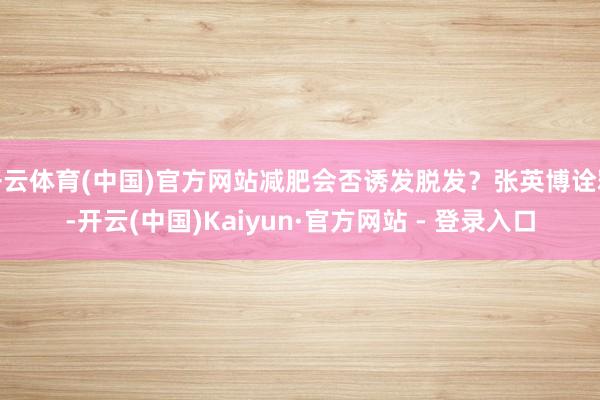 开云体育(中国)官方网站减肥会否诱发脱发？张英博诠释-开云(中国)Kaiyun·官方网站 - 登录入口