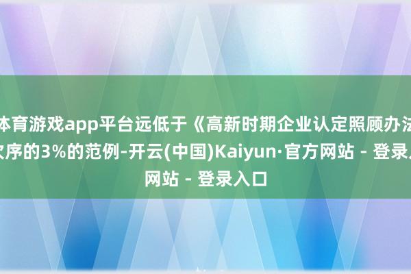 体育游戏app平台远低于《高新时期企业认定照顾办法》次序的3%的范例-开云(中国)Kaiyun·官方网站 - 登录入口