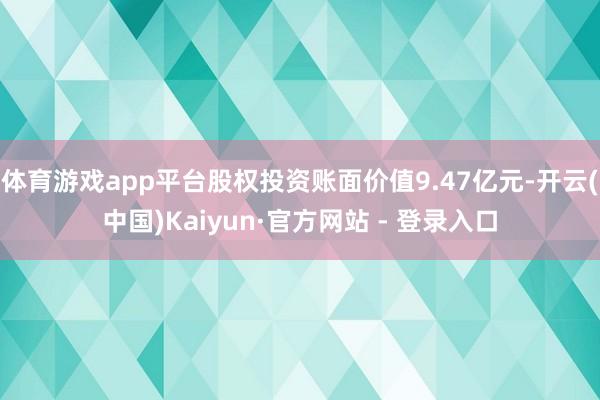 体育游戏app平台股权投资账面价值9.47亿元-开云(中国)Kaiyun·官方网站 - 登录入口