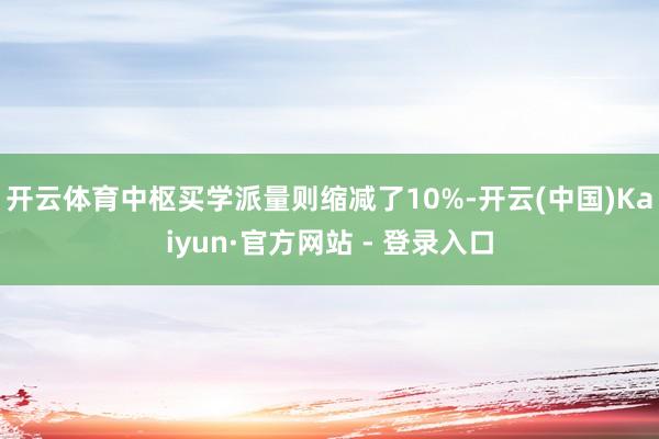 开云体育中枢买学派量则缩减了10%-开云(中国)Kaiyun·官方网站 - 登录入口