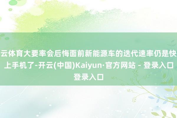 开云体育大要率会后悔面前新能源车的迭代速率仍是快赶上手机了-开云(中国)Kaiyun·官方网站 - 登录入口