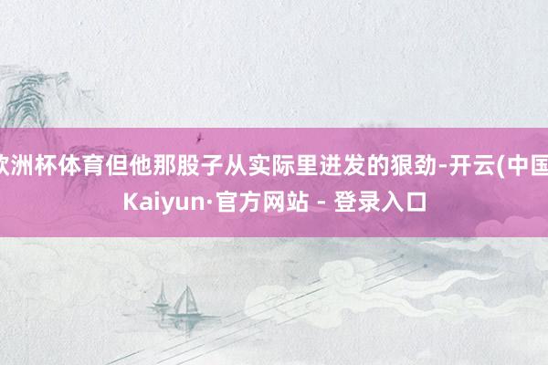 欧洲杯体育但他那股子从实际里迸发的狠劲-开云(中国)Kaiyun·官方网站 - 登录入口