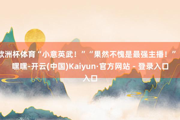 欧洲杯体育“小意英武！”“果然不愧是最强主播！”“嘿嘿-开云(中国)Kaiyun·官方网站 - 登录入口