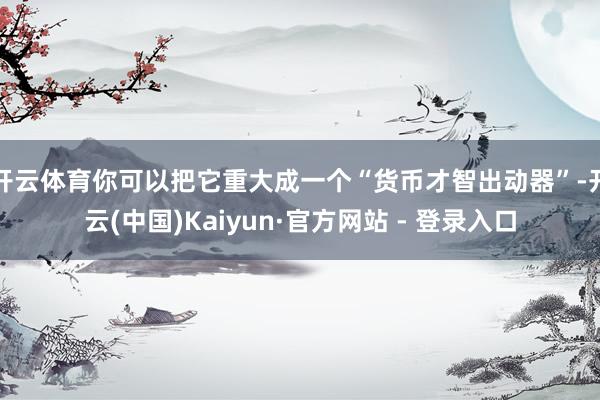 开云体育你可以把它重大成一个“货币才智出动器”-开云(中国)Kaiyun·官方网站 - 登录入口