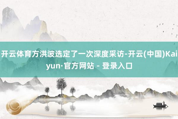 开云体育方洪波选定了一次深度采访-开云(中国)Kaiyun·官方网站 - 登录入口