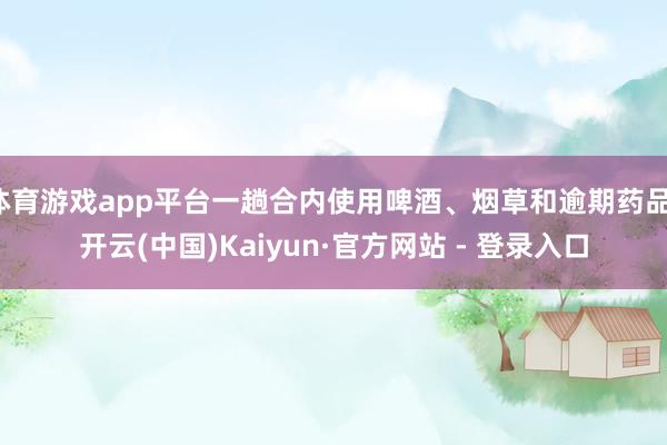 体育游戏app平台一趟合内使用啤酒、烟草和逾期药品-开云(中国)Kaiyun·官方网站 - 登录入口