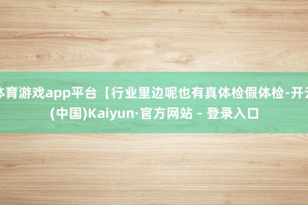 体育游戏app平台【行业里边呢也有真体检假体检-开云(中国)Kaiyun·官方网站 - 登录入口