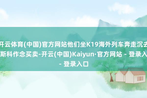 开云体育(中国)官方网站他们坐K19海外列车奔走沉去莫斯科作念买卖-开云(中国)Kaiyun·官方网站 - 登录入口