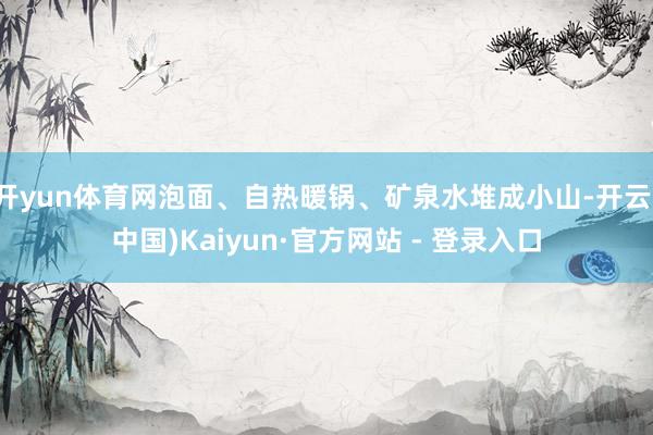 开yun体育网泡面、自热暖锅、矿泉水堆成小山-开云(中国)Kaiyun·官方网站 - 登录入口
